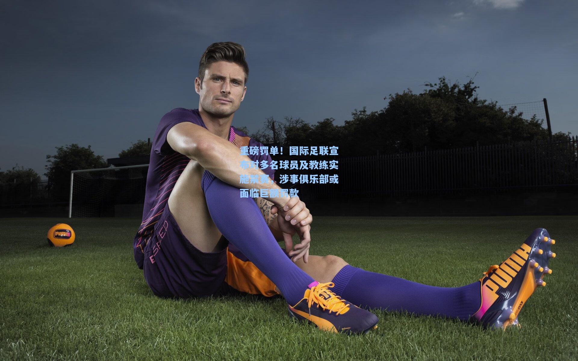 重磅罚单！国际足联宣布对多名球员及教练实施禁赛，涉事俱乐部或面临巨额罚款