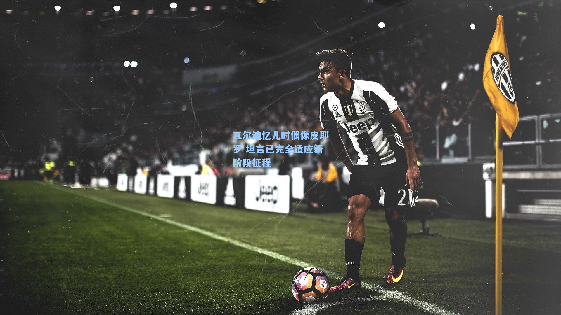 瓦尔迪忆儿时偶像皮耶罗 坦言已完全适应新阶段征程